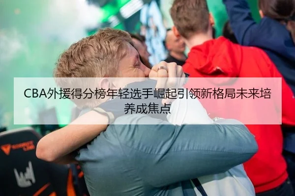 CBA外援得分榜年轻选手崛起引领新格局未来培养成焦点